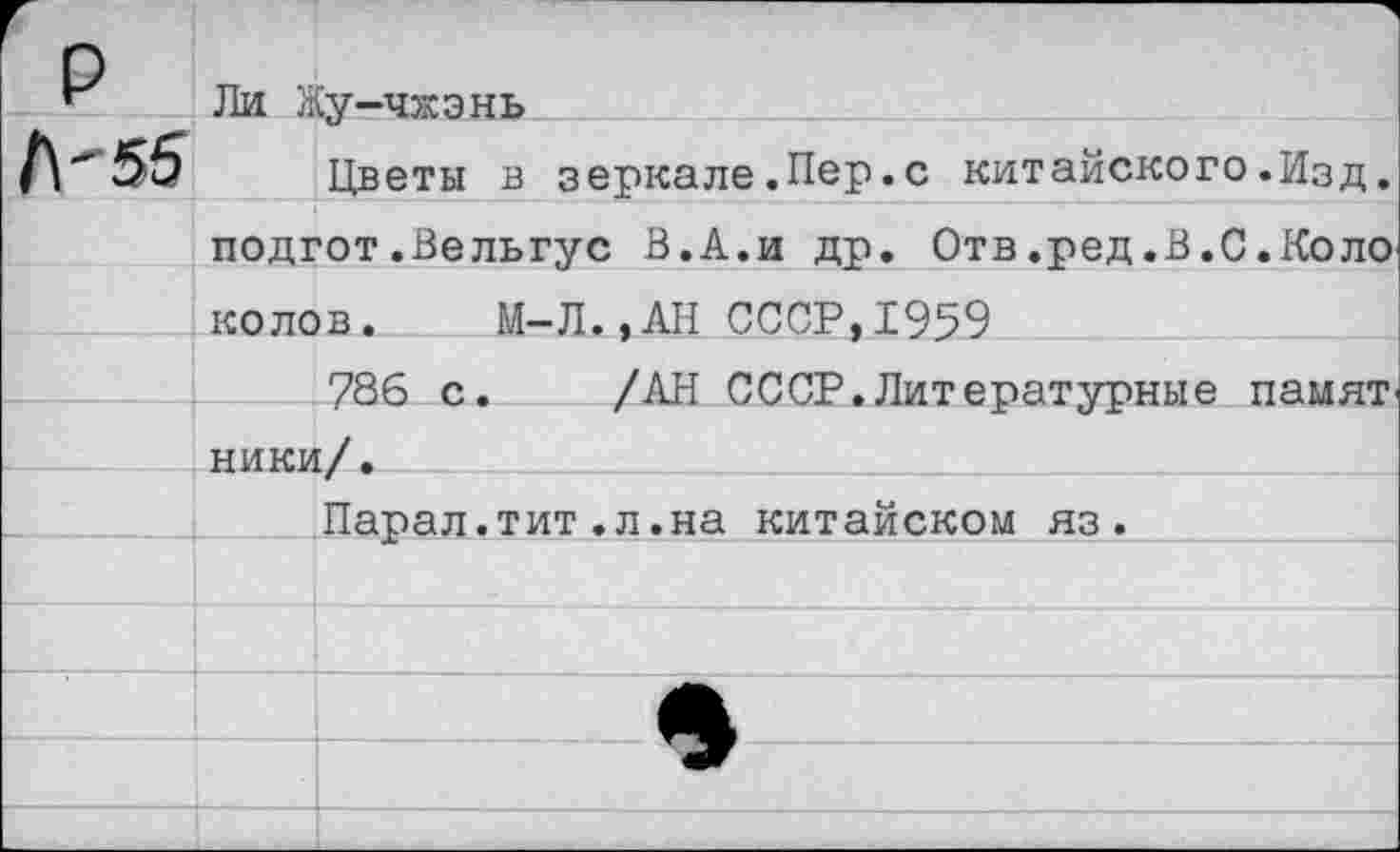 ﻿Ли Жу-чжэнь
Цветы в зеркале.Пер.с китайского.Изд. подгот.Вельгус В.А.и др. Отв.ред.В.С.Коло колов. М-Л..АН СССР,1959
786 с. /АН СССР.Литературные намят' ники/.
Парал.тит.л.на китайском яз.